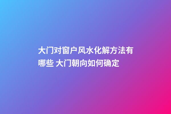 大门对窗户风水化解方法有哪些 大门朝向如何确定